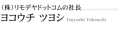 （株）リモデヤドットコムの社長　ヨコウチ ツヨシ